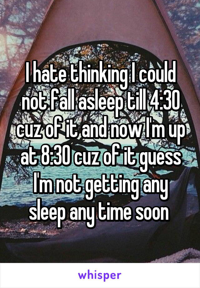 I hate thinking I could not fall asleep till 4:30 cuz of it and now I'm up at 8:30 cuz of it guess I'm not getting any sleep any time soon 