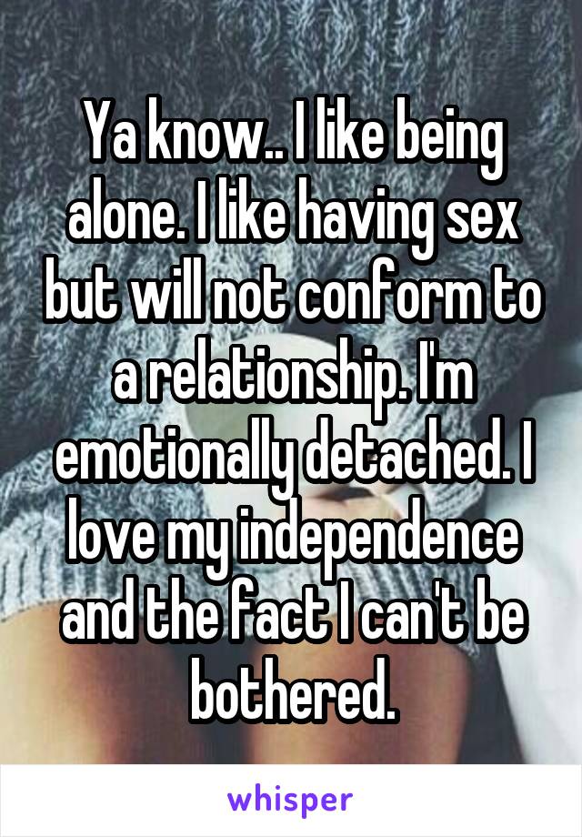 Ya know.. I like being alone. I like having sex but will not conform to a relationship. I'm emotionally detached. I love my independence and the fact I can't be bothered.