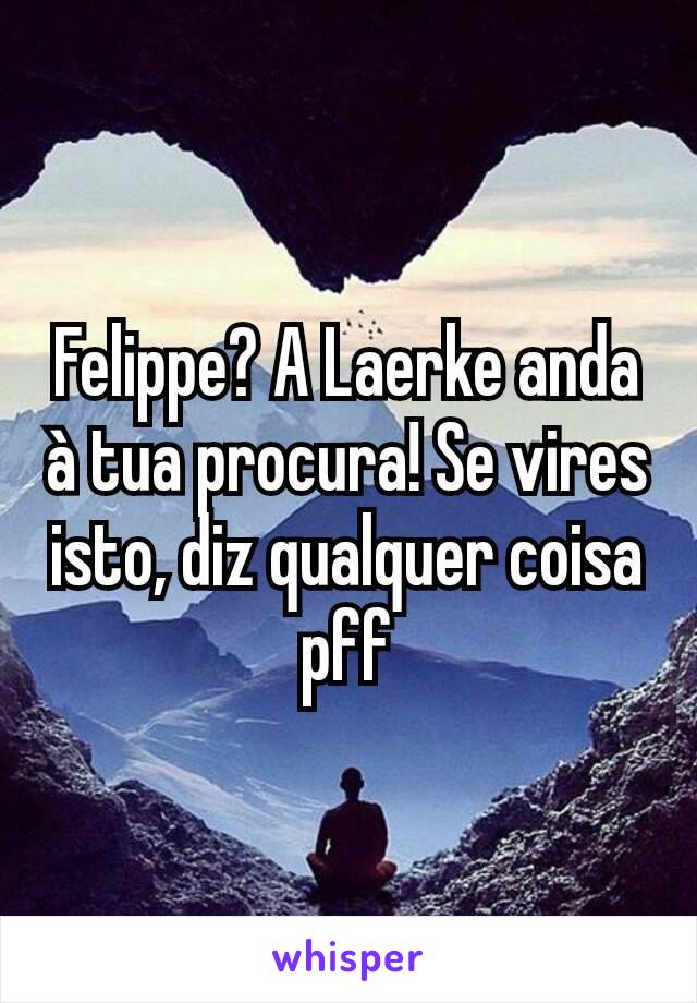 Felippe? A Laerke anda à tua procura! Se vires isto, diz qualquer coisa pff