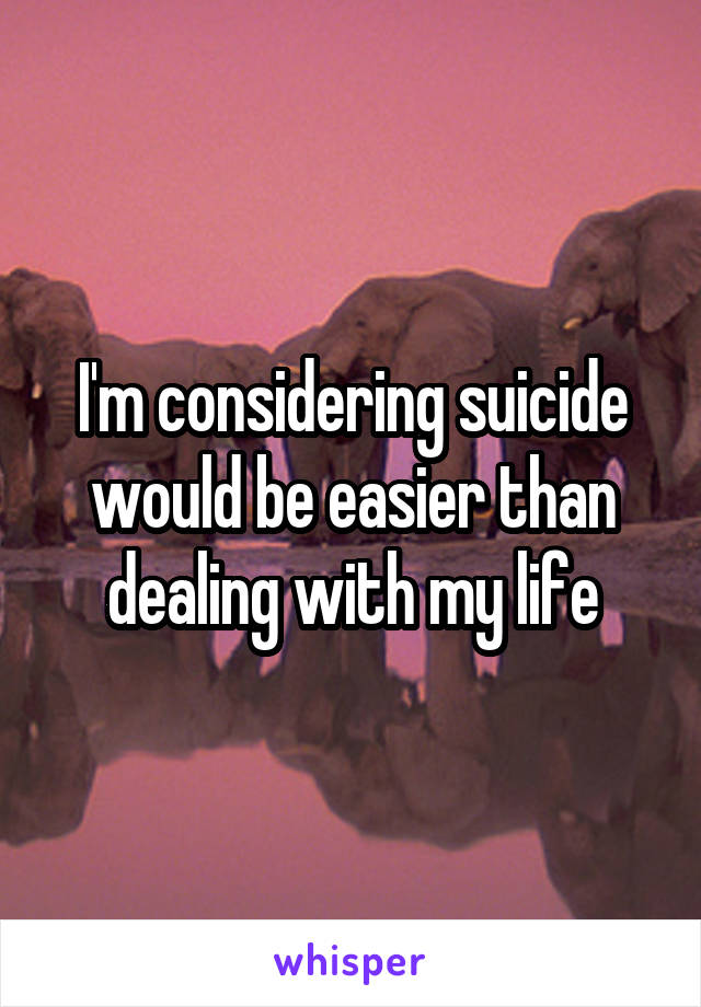 I'm considering suicide would be easier than dealing with my life