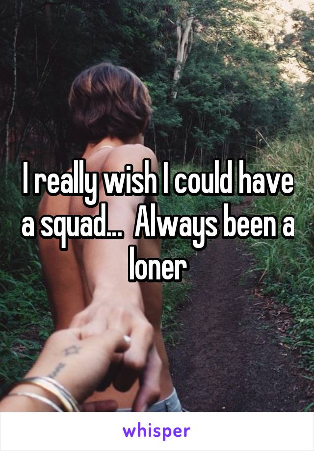 I really wish I could have a squad...  Always been a loner