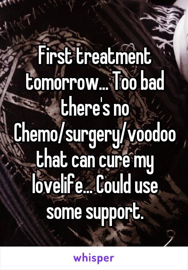 First treatment tomorrow... Too bad there's no Chemo/surgery/voodoo that can cure my lovelife... Could use some support.