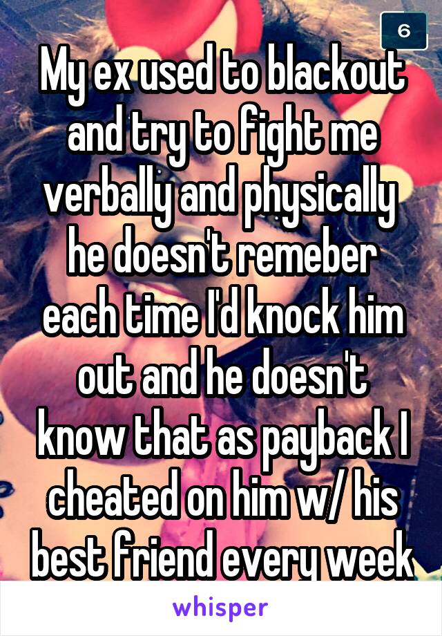 My ex used to blackout and try to fight me verbally and physically  he doesn't remeber each time I'd knock him out and he doesn't know that as payback I cheated on him w/ his best friend every week