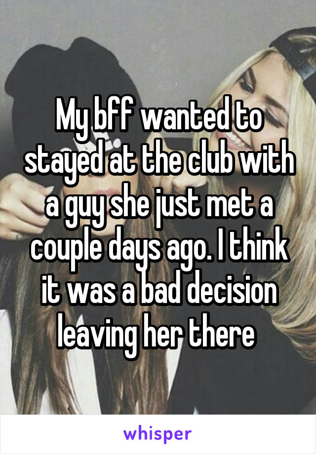 My bff wanted to stayed at the club with a guy she just met a couple days ago. I think it was a bad decision leaving her there 