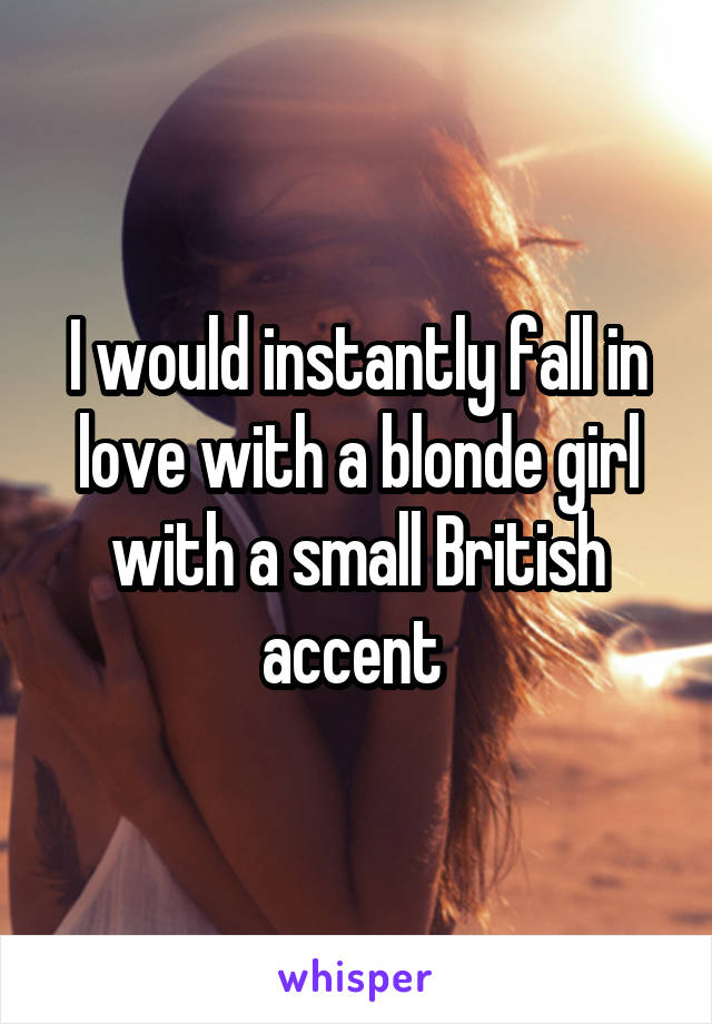 I would instantly fall in love with a blonde girl with a small British accent 