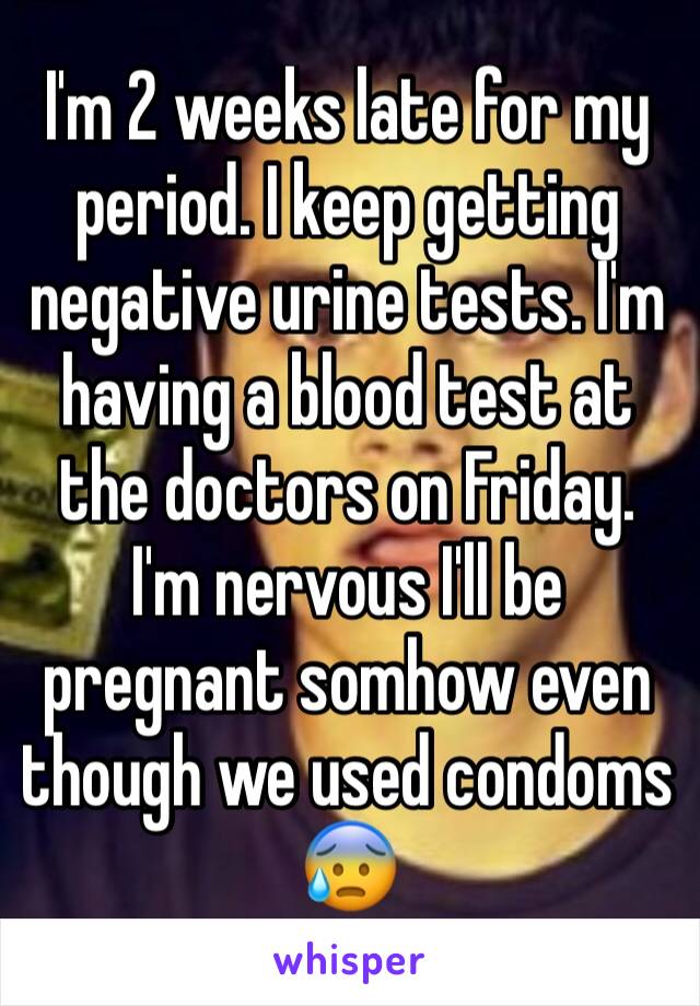 I'm 2 weeks late for my period. I keep getting negative urine tests. I'm having a blood test at the doctors on Friday. 
I'm nervous I'll be pregnant somhow even though we used condoms 😰