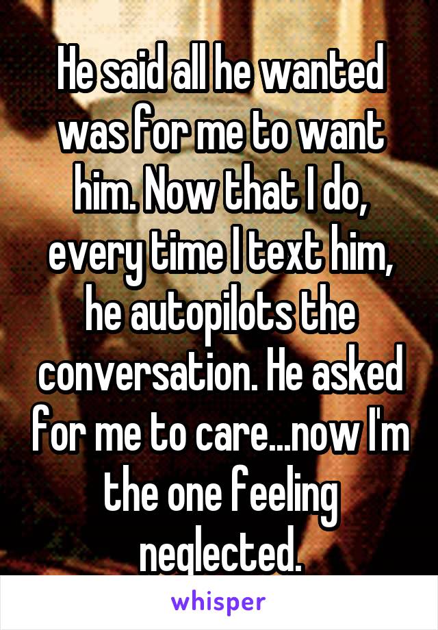 He said all he wanted was for me to want him. Now that I do, every time I text him, he autopilots the conversation. He asked for me to care...now I'm the one feeling neglected.