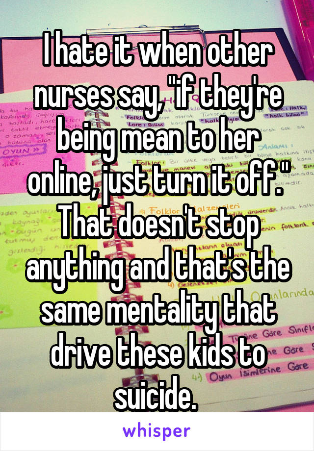 I hate it when other nurses say, "if they're being mean to her online, just turn it off." That doesn't stop anything and that's the same mentality that drive these kids to suicide. 