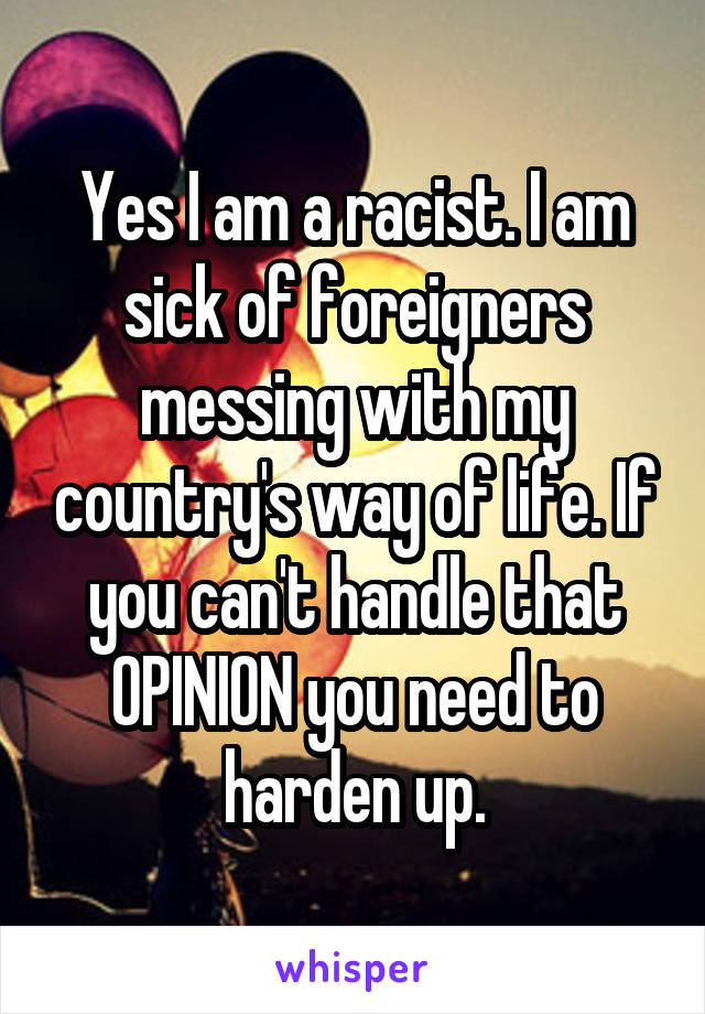 Yes I am a racist. I am sick of foreigners messing with my country's way of life. If you can't handle that OPINION you need to harden up.