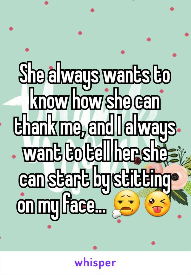 She always wants to know how she can thank me, and I always want to tell her she can start by stitting on my face... 😧😜