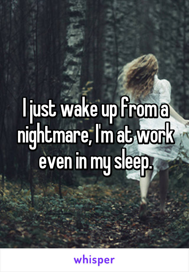 I just wake up from a nightmare, I'm at work even in my sleep.