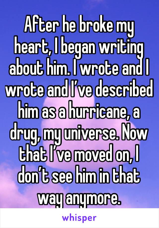 After he broke my heart, I began writing about him. I wrote and I wrote and I’ve described him as a hurricane, a drug, my universe. Now that I’ve moved on, I don’t see him in that way anymore. 