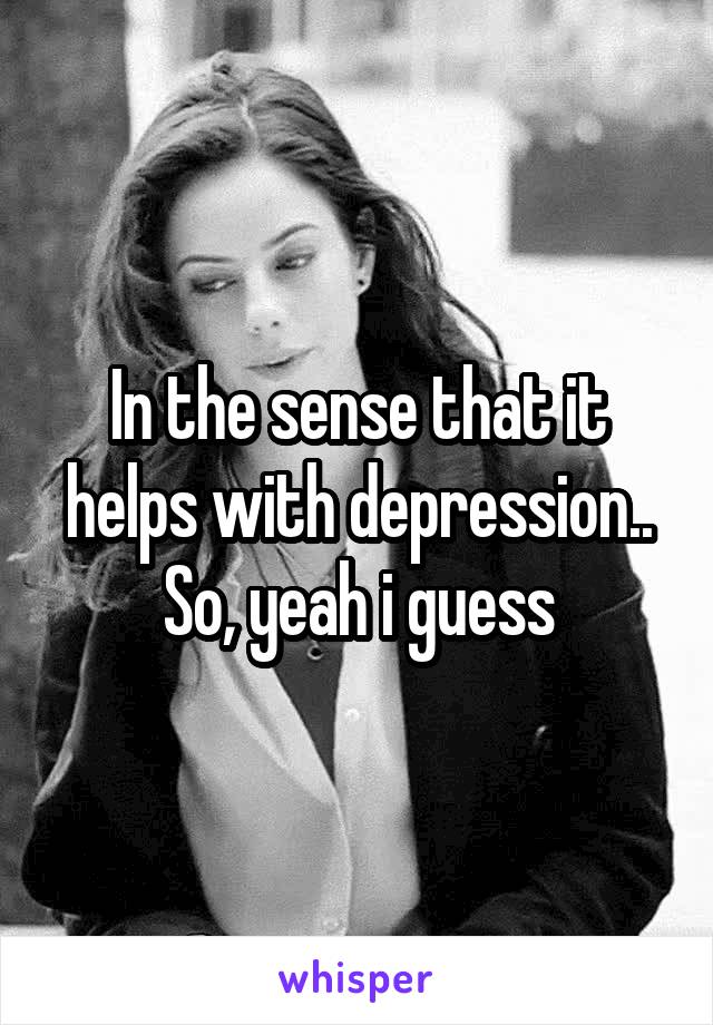 In the sense that it helps with depression.. So, yeah i guess