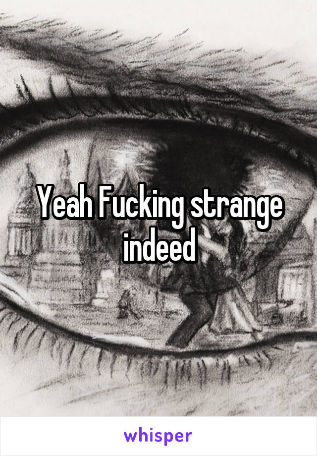 Yeah Fucking strange indeed