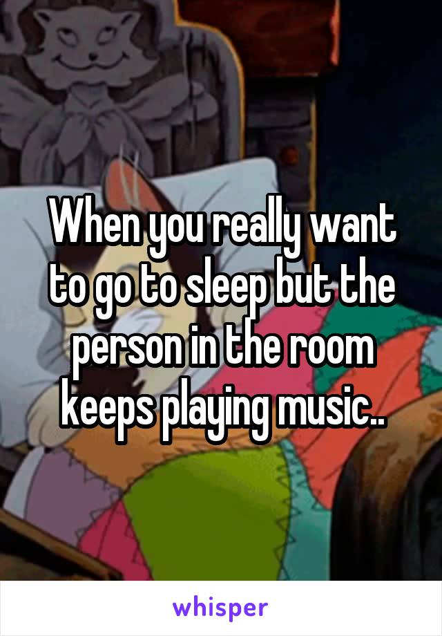 When you really want to go to sleep but the person in the room keeps playing music..