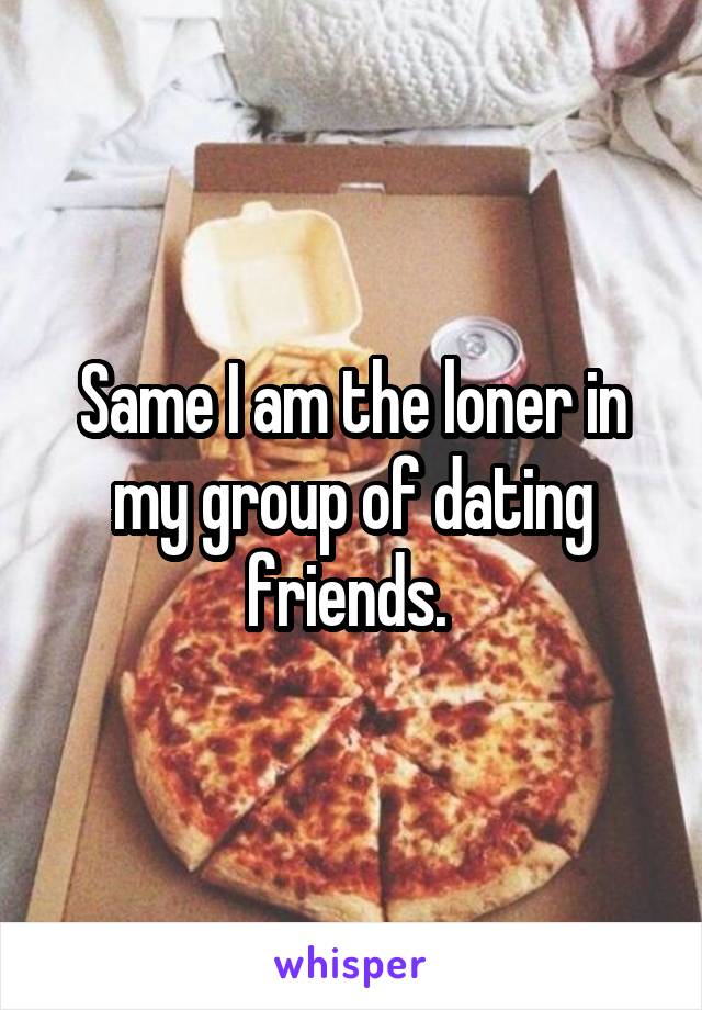 Same I am the loner in my group of dating friends. 