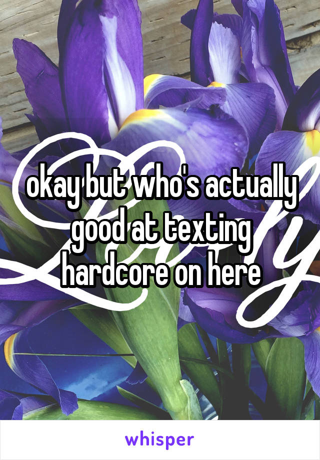 okay but who's actually good at texting hardcore on here