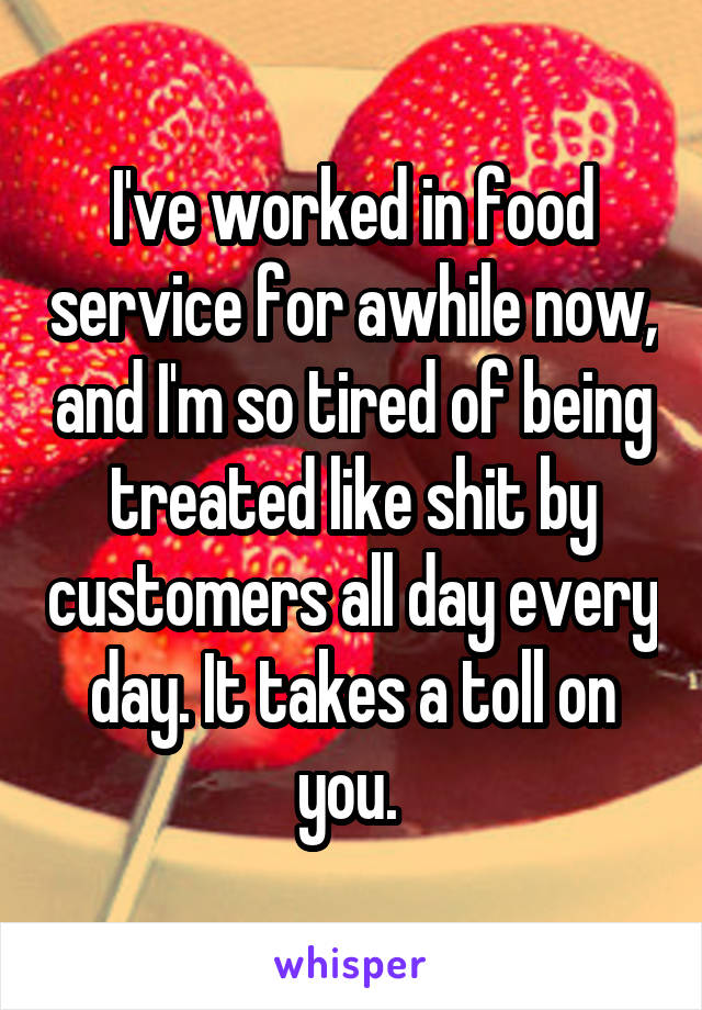 I've worked in food service for awhile now, and I'm so tired of being treated like shit by customers all day every day. It takes a toll on you. 