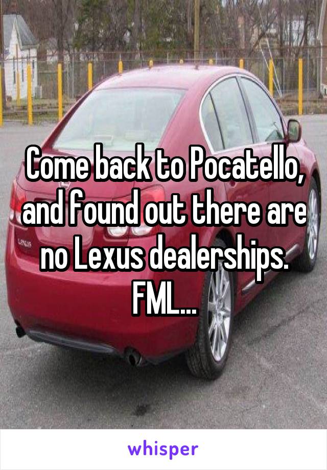 Come back to Pocatello, and found out there are no Lexus dealerships. FML...