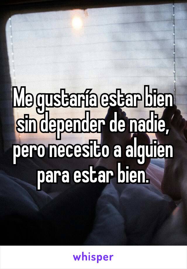 Me gustaría estar bien sin depender de nadie, pero necesito a alguien para estar bien.