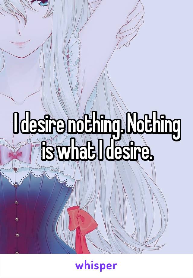 I desire nothing. Nothing is what I desire.