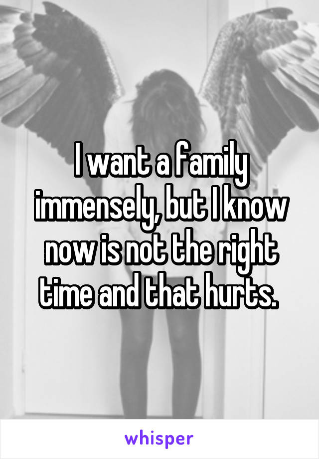 I want a family immensely, but I know now is not the right time and that hurts. 