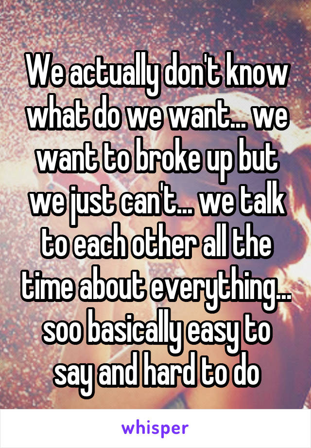 We actually don't know what do we want... we want to broke up but we just can't... we talk to each other all the time about everything... soo basically easy to say and hard to do