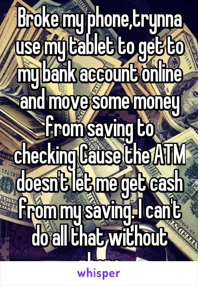 Broke my phone,trynna use my tablet to get to my bank account online and move some money from saving to checking Cause the ATM doesn't let me get cash from my saving. I can't do all that without phone