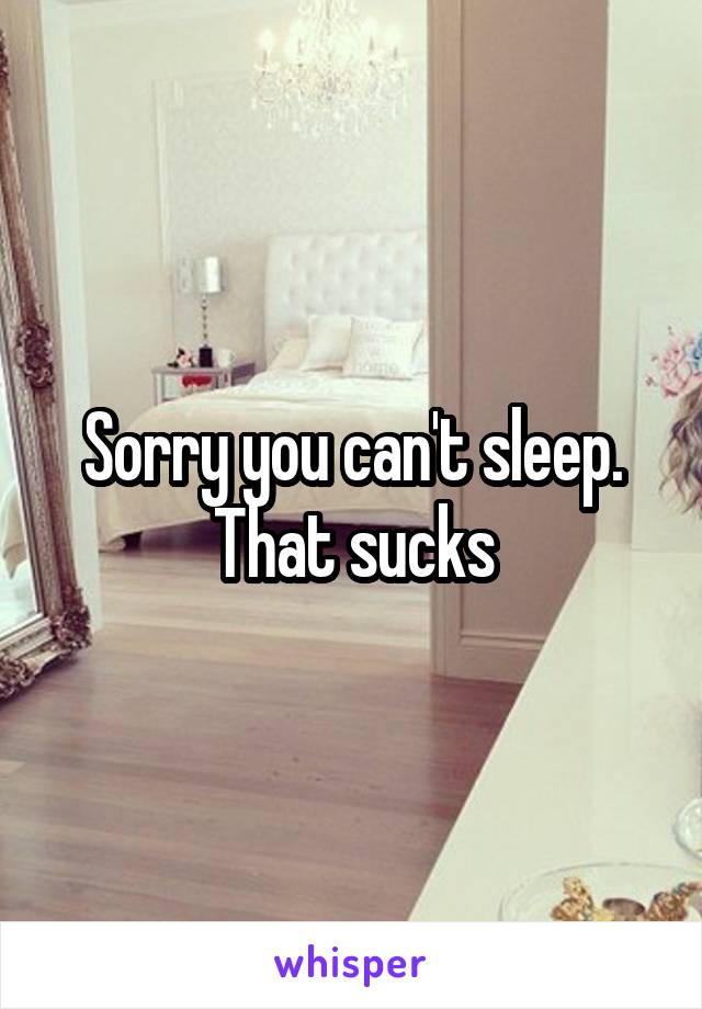 Sorry you can't sleep. That sucks