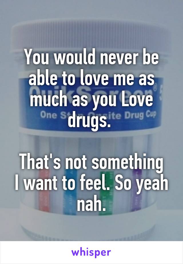 You would never be able to love me as much as you Love drugs. 

That's not something I want to feel. So yeah nah.