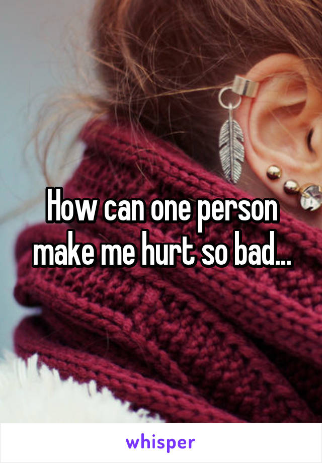 How can one person make me hurt so bad...