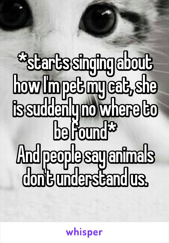 *starts singing about how I'm pet my cat, she is suddenly no where to be found*
And people say animals don't understand us.