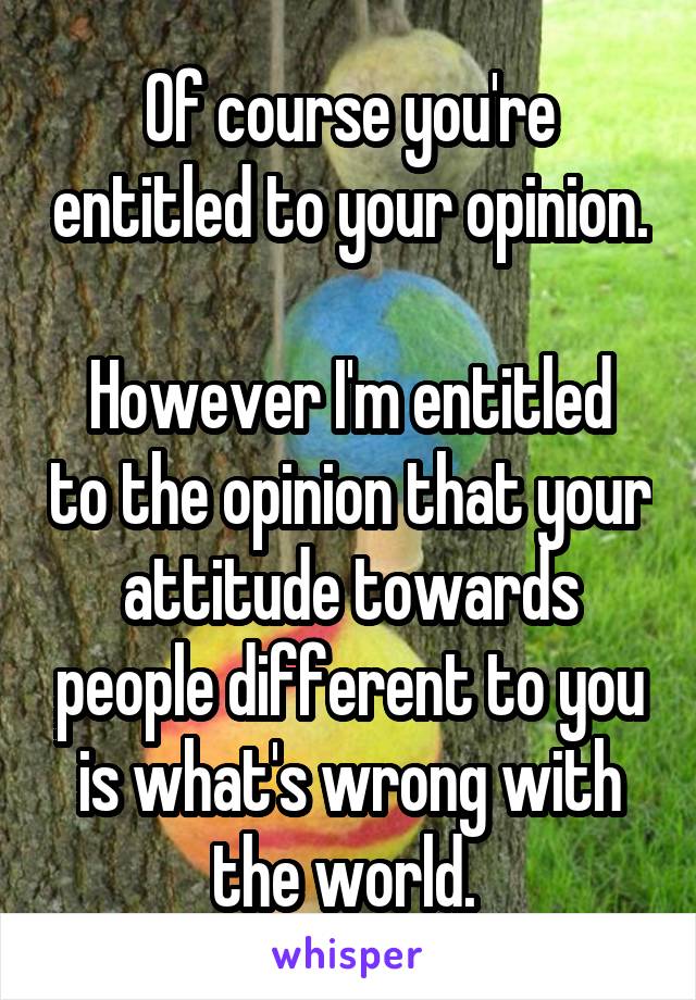 Of course you're entitled to your opinion. 
However I'm entitled to the opinion that your attitude towards people different to you is what's wrong with the world. 