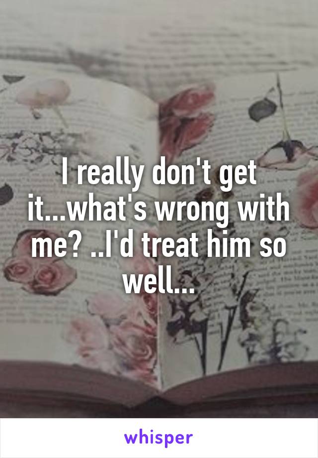 I really don't get it...what's wrong with me? ..I'd treat him so well...