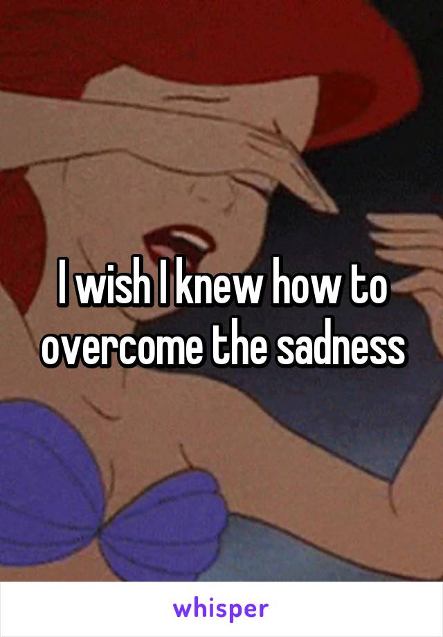 I wish I knew how to overcome the sadness