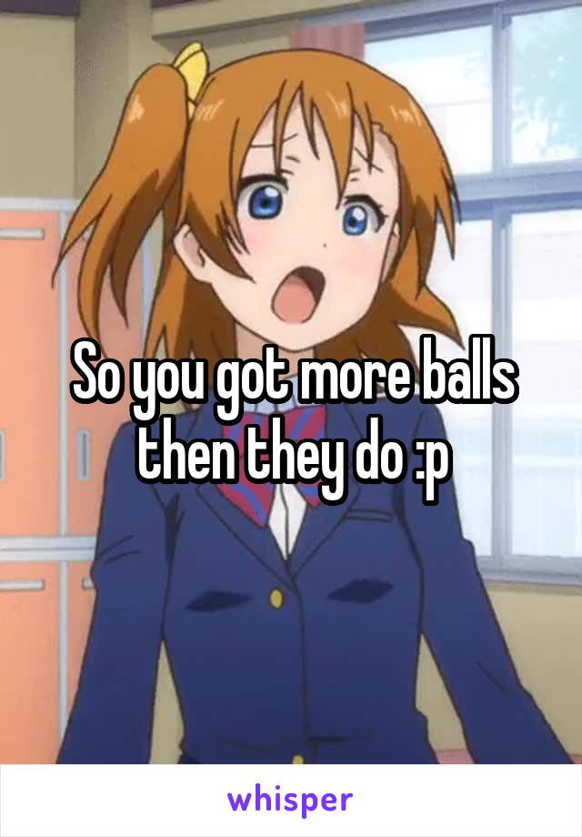 So you got more balls then they do :p