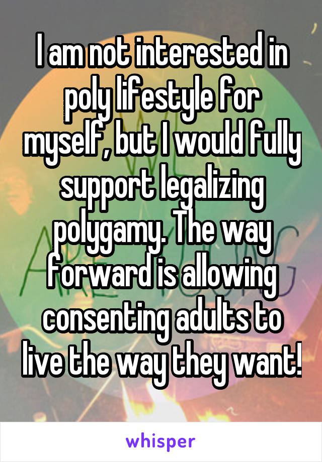 I am not interested in poly lifestyle for myself, but I would fully support legalizing polygamy. The way forward is allowing consenting adults to live the way they want!  