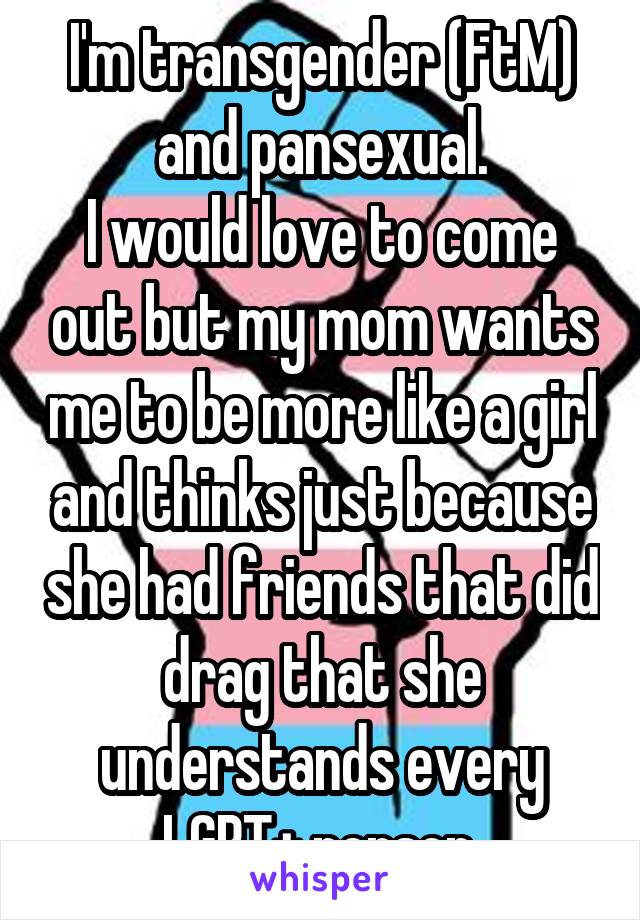 I'm transgender (FtM) and pansexual.
I would love to come out but my mom wants me to be more like a girl and thinks just because she had friends that did drag that she understands every LGBT+ person.