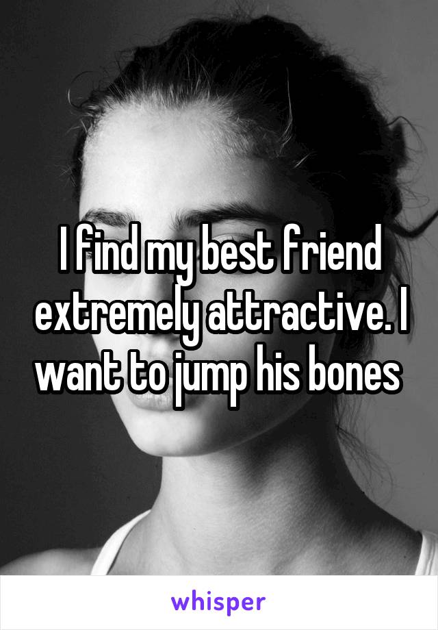 I find my best friend extremely attractive. I want to jump his bones 