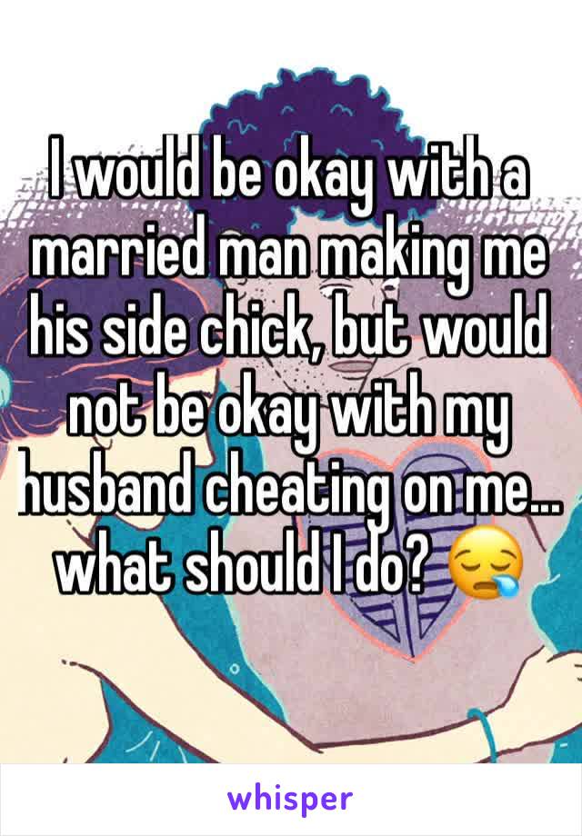 I would be okay with a married man making me his side chick, but would not be okay with my husband cheating on me... what should I do? 😪