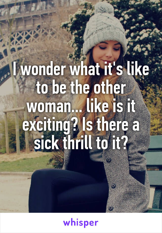 I wonder what it's like to be the other woman... like is it exciting? Is there a sick thrill to it?
