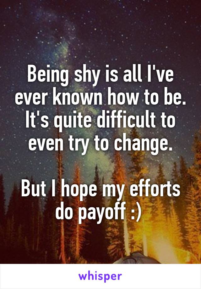 Being shy is all I've ever known how to be. It's quite difficult to even try to change.

But I hope my efforts do payoff :) 