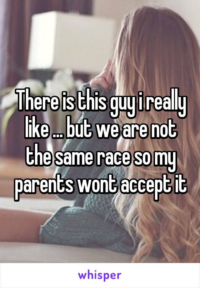 There is this guy i really like ... but we are not the same race so my parents wont accept it