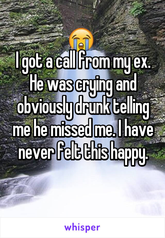 I got a call from my ex. He was crying and obviously drunk telling me he missed me. I have never felt this happy.
