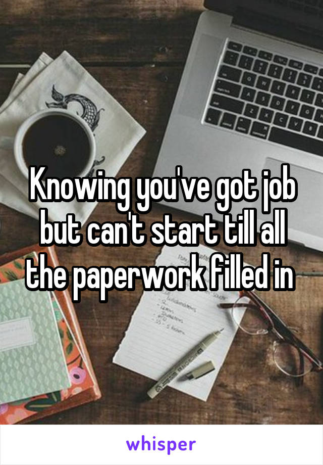 Knowing you've got job but can't start till all the paperwork filled in 