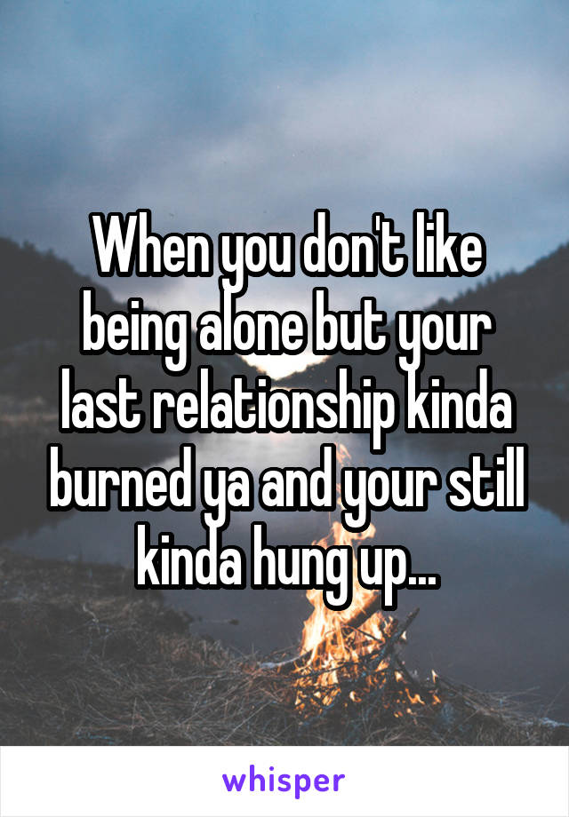 When you don't like being alone but your last relationship kinda burned ya and your still kinda hung up...