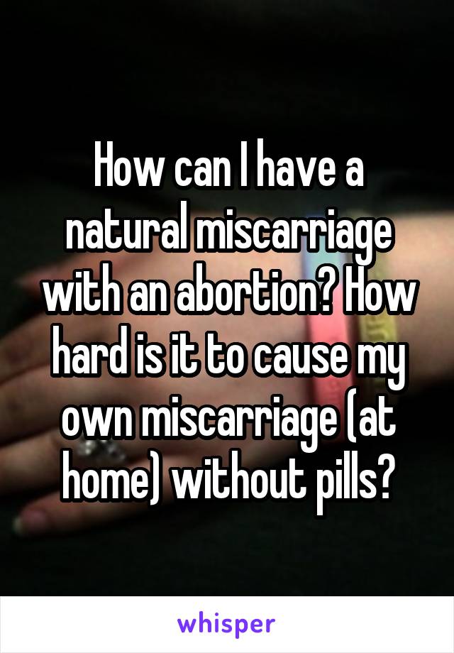 How can I have a natural miscarriage with an abortion? How hard is it to cause my own miscarriage (at home) without pills?