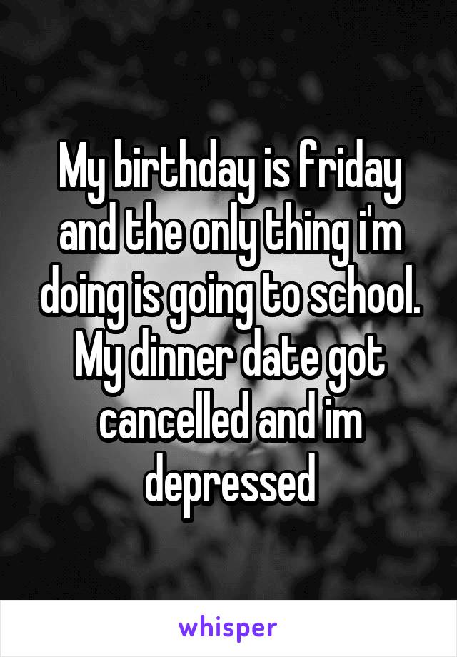 My birthday is friday and the only thing i'm doing is going to school. My dinner date got cancelled and im depressed