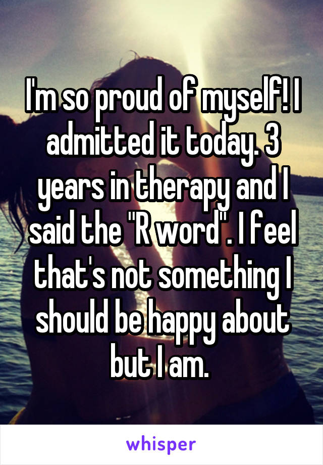 I'm so proud of myself! I admitted it today. 3 years in therapy and I said the "R word". I feel that's not something I should be happy about but I am. 