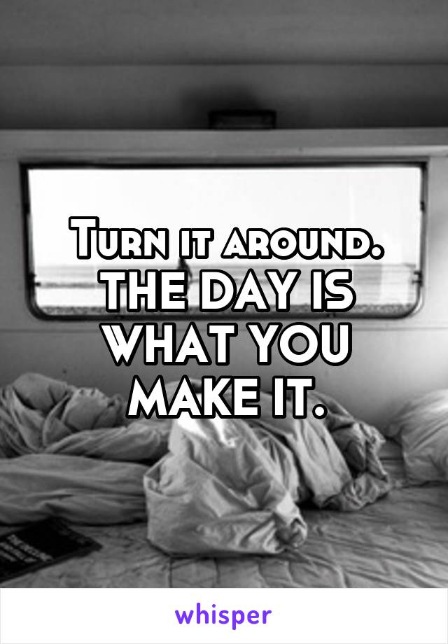 Turn it around. THE DAY IS WHAT YOU MAKE IT.